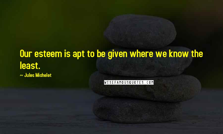 Jules Michelet Quotes: Our esteem is apt to be given where we know the least.