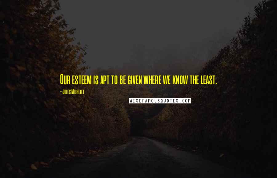 Jules Michelet Quotes: Our esteem is apt to be given where we know the least.