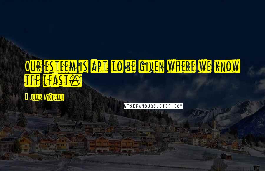 Jules Michelet Quotes: Our esteem is apt to be given where we know the least.
