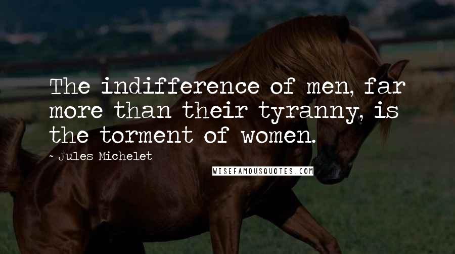 Jules Michelet Quotes: The indifference of men, far more than their tyranny, is the torment of women.
