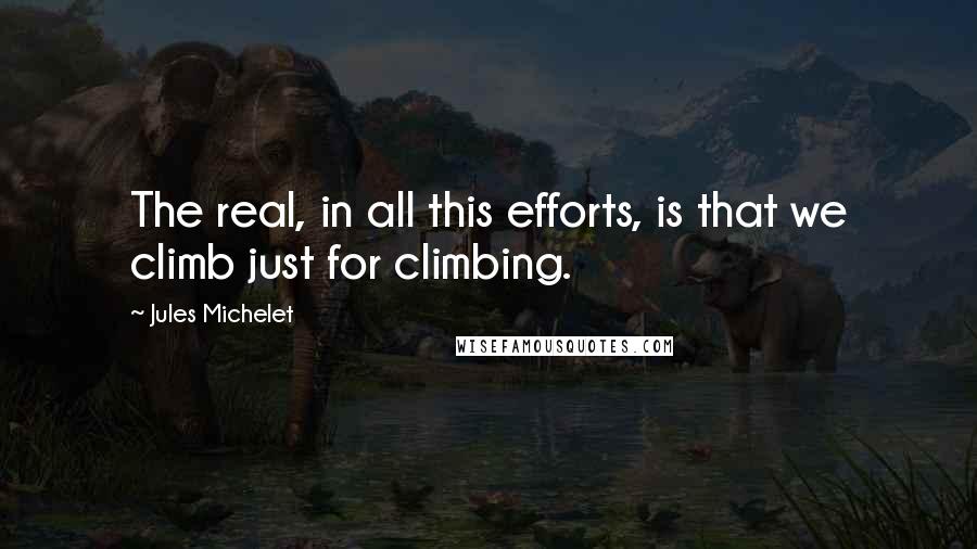 Jules Michelet Quotes: The real, in all this efforts, is that we climb just for climbing.