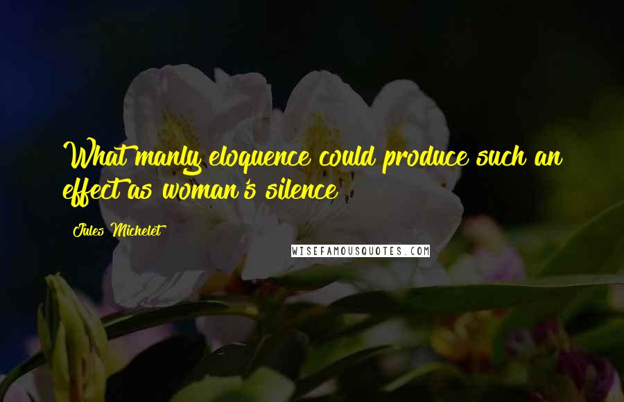 Jules Michelet Quotes: What manly eloquence could produce such an effect as woman's silence?