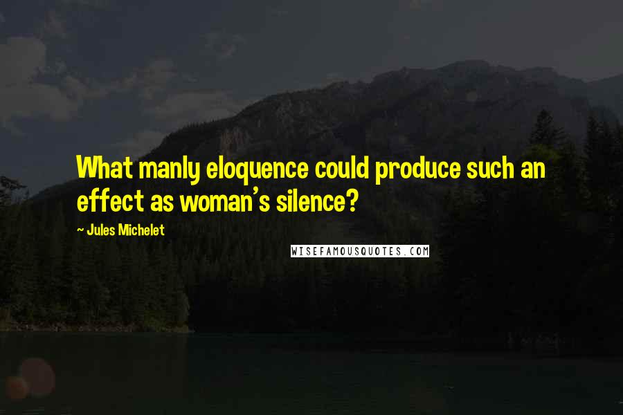 Jules Michelet Quotes: What manly eloquence could produce such an effect as woman's silence?