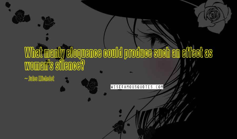 Jules Michelet Quotes: What manly eloquence could produce such an effect as woman's silence?