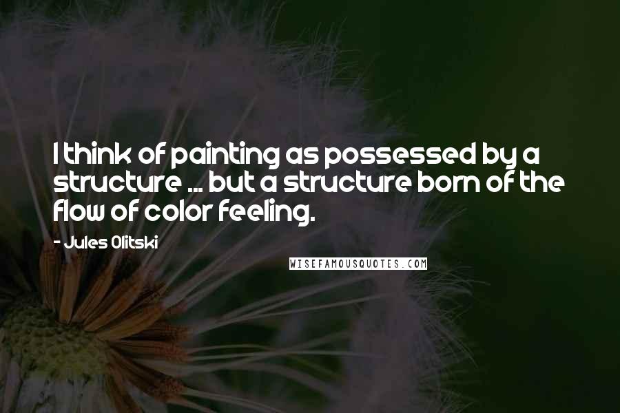 Jules Olitski Quotes: I think of painting as possessed by a structure ... but a structure born of the flow of color feeling.