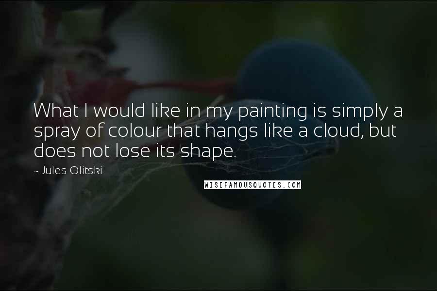 Jules Olitski Quotes: What I would like in my painting is simply a spray of colour that hangs like a cloud, but does not lose its shape.