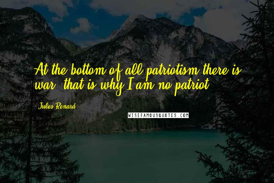 Jules Renard Quotes: At the bottom of all patriotism there is war: that is why I am no patriot.