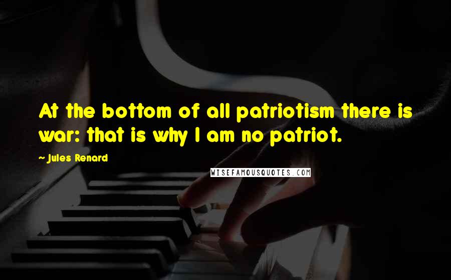 Jules Renard Quotes: At the bottom of all patriotism there is war: that is why I am no patriot.