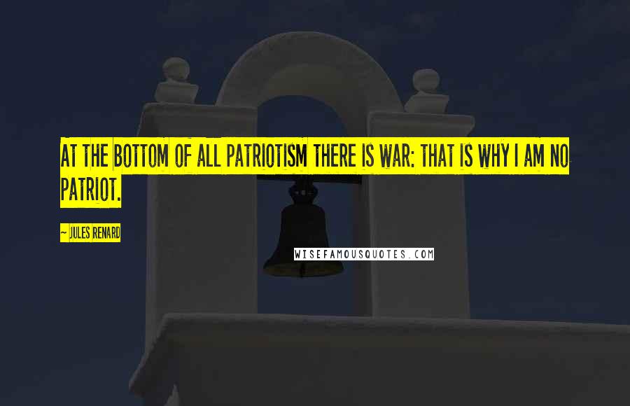 Jules Renard Quotes: At the bottom of all patriotism there is war: that is why I am no patriot.