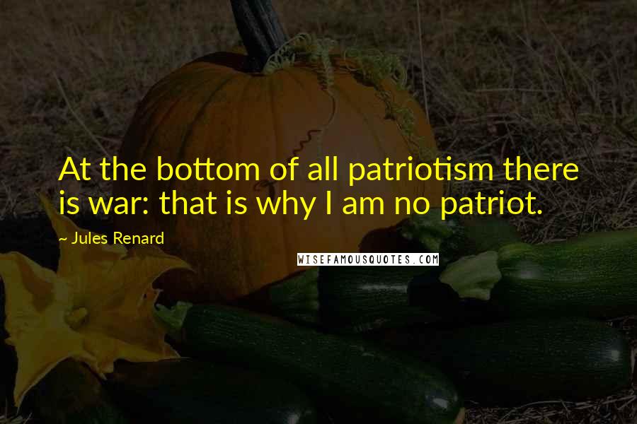 Jules Renard Quotes: At the bottom of all patriotism there is war: that is why I am no patriot.