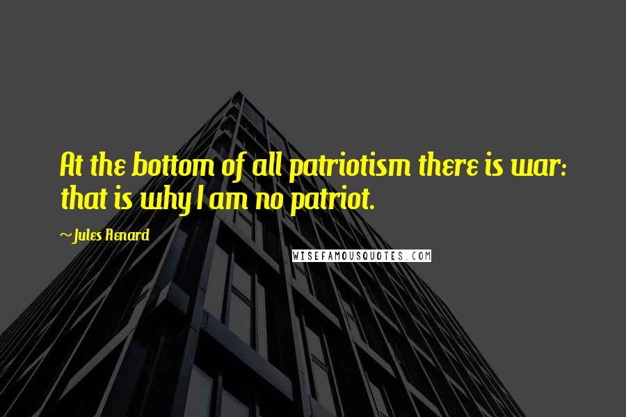 Jules Renard Quotes: At the bottom of all patriotism there is war: that is why I am no patriot.