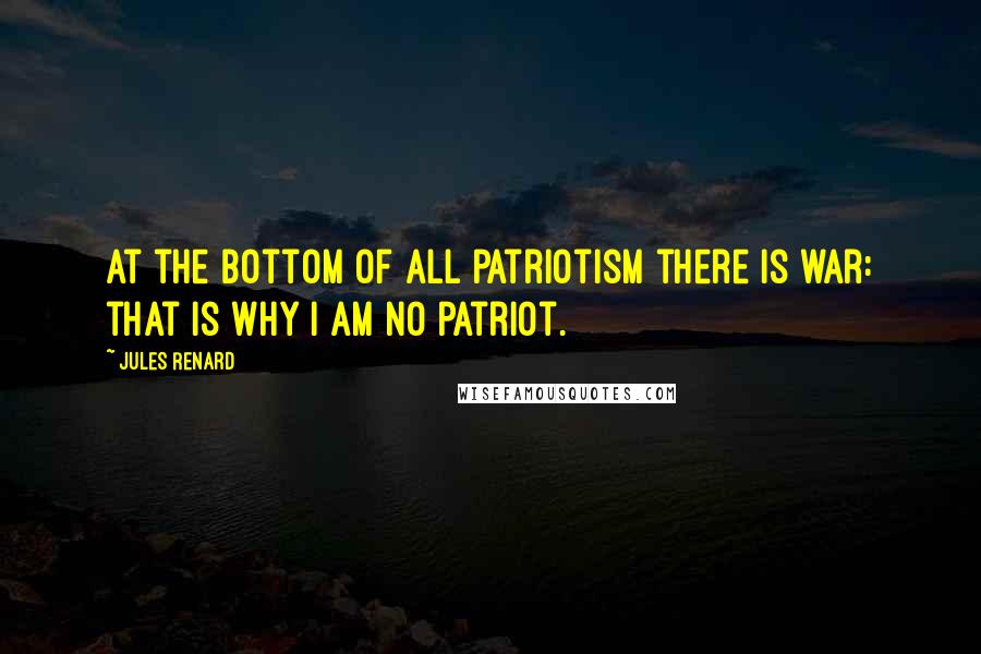Jules Renard Quotes: At the bottom of all patriotism there is war: that is why I am no patriot.