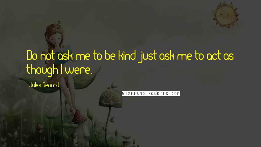 Jules Renard Quotes: Do not ask me to be kind; just ask me to act as though I were.