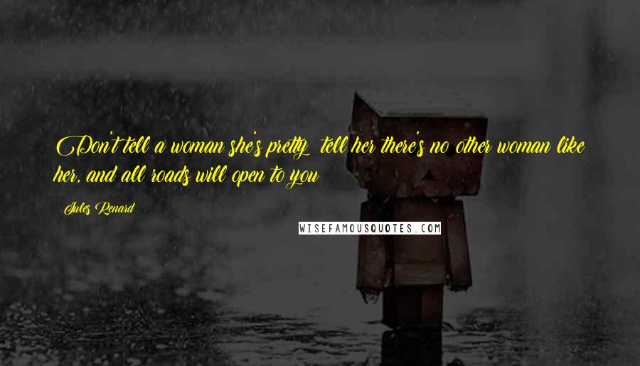 Jules Renard Quotes: Don't tell a woman she's pretty; tell her there's no other woman like her, and all roads will open to you