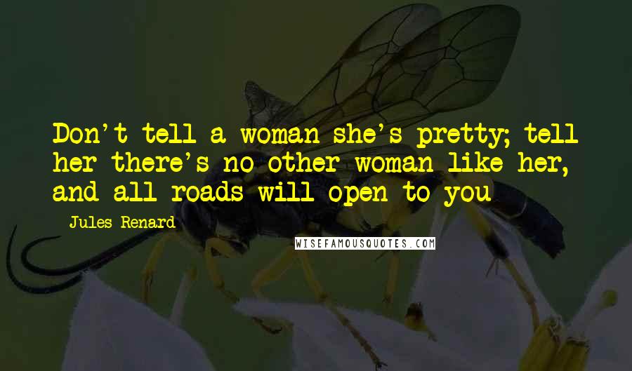 Jules Renard Quotes: Don't tell a woman she's pretty; tell her there's no other woman like her, and all roads will open to you