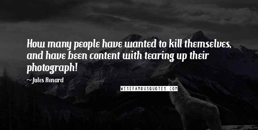 Jules Renard Quotes: How many people have wanted to kill themselves, and have been content with tearing up their photograph!