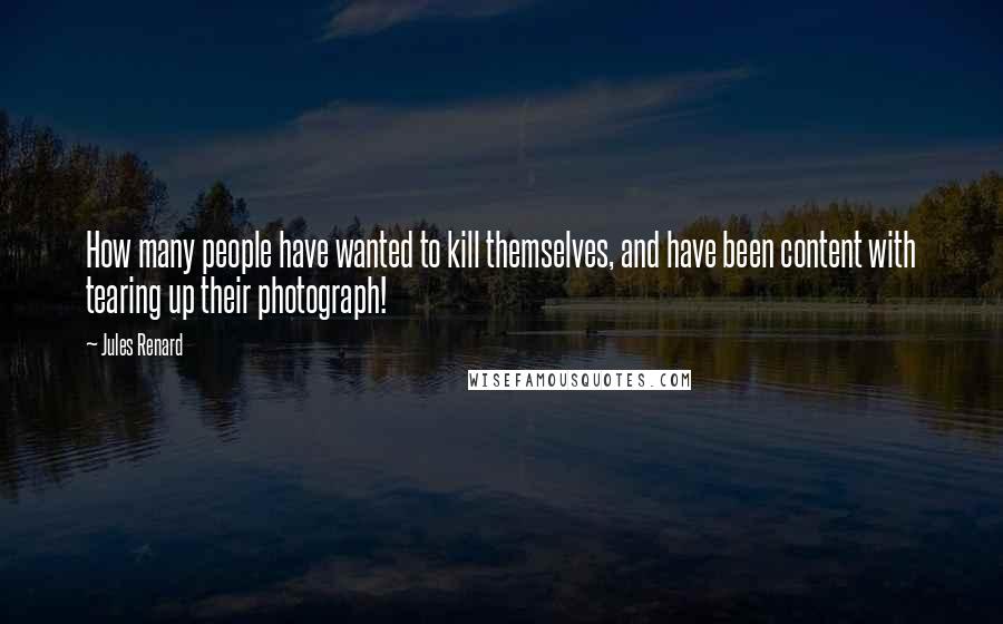 Jules Renard Quotes: How many people have wanted to kill themselves, and have been content with tearing up their photograph!