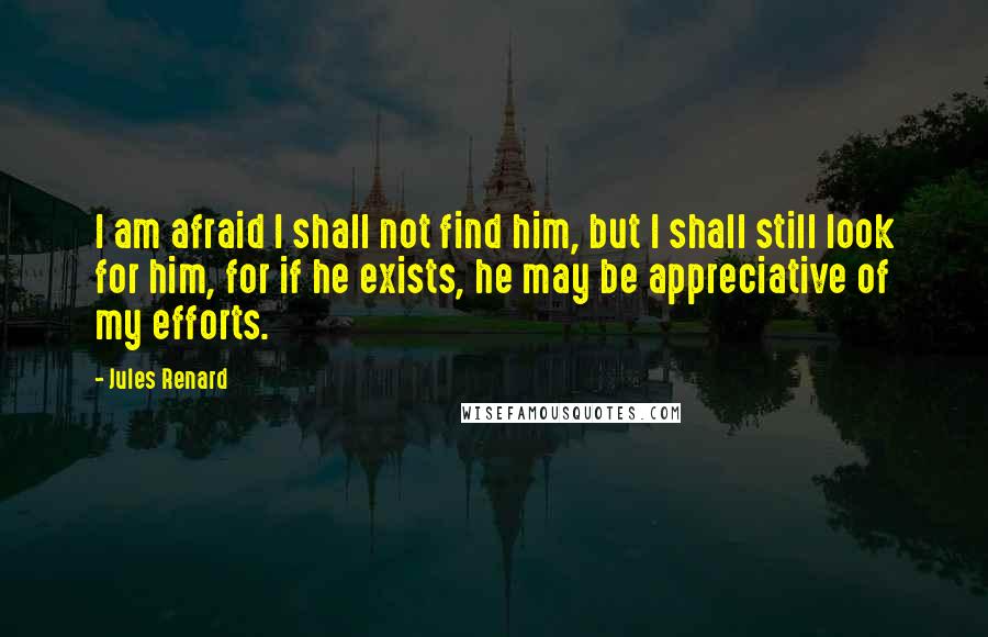 Jules Renard Quotes: I am afraid I shall not find him, but I shall still look for him, for if he exists, he may be appreciative of my efforts.