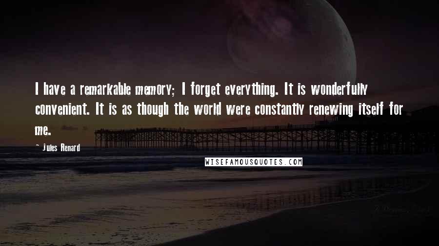 Jules Renard Quotes: I have a remarkable memory; I forget everything. It is wonderfully convenient. It is as though the world were constantly renewing itself for me.