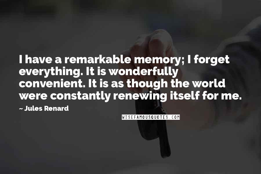 Jules Renard Quotes: I have a remarkable memory; I forget everything. It is wonderfully convenient. It is as though the world were constantly renewing itself for me.