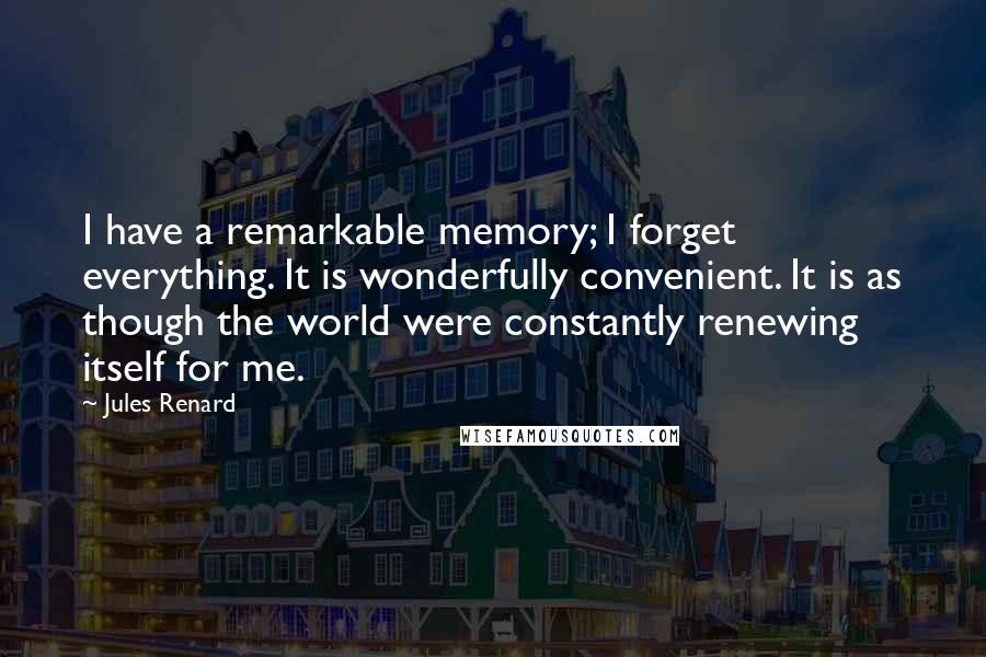 Jules Renard Quotes: I have a remarkable memory; I forget everything. It is wonderfully convenient. It is as though the world were constantly renewing itself for me.