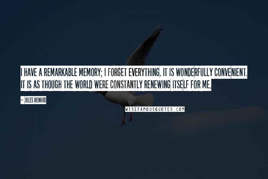 Jules Renard Quotes: I have a remarkable memory; I forget everything. It is wonderfully convenient. It is as though the world were constantly renewing itself for me.