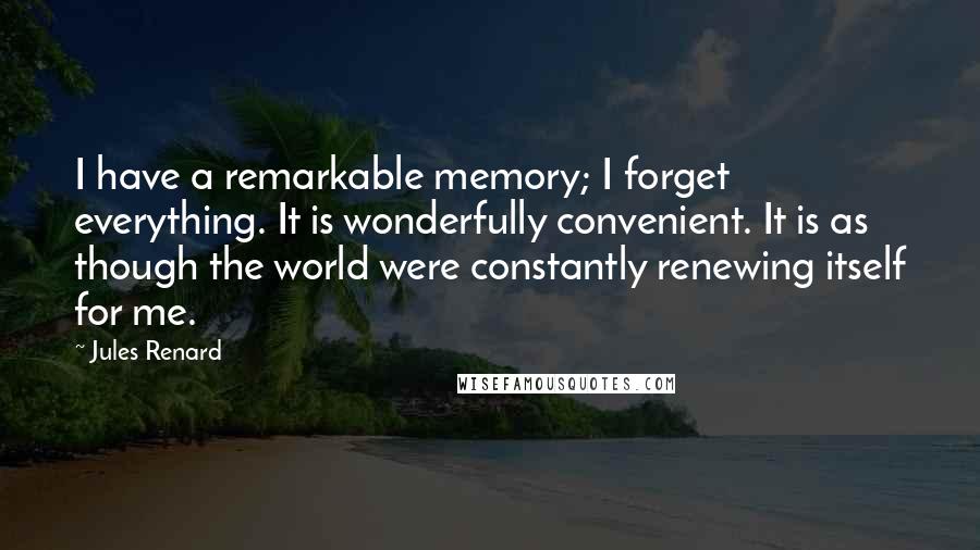 Jules Renard Quotes: I have a remarkable memory; I forget everything. It is wonderfully convenient. It is as though the world were constantly renewing itself for me.