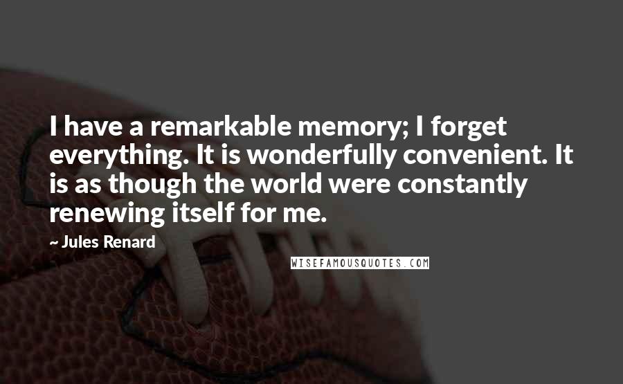 Jules Renard Quotes: I have a remarkable memory; I forget everything. It is wonderfully convenient. It is as though the world were constantly renewing itself for me.