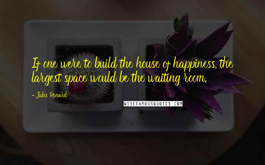 Jules Renard Quotes: If one were to build the house of happiness, the largest space would be the waiting room.