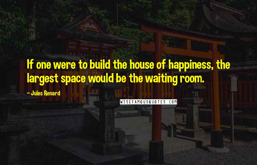 Jules Renard Quotes: If one were to build the house of happiness, the largest space would be the waiting room.