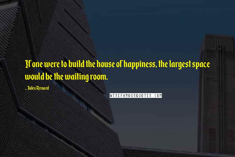 Jules Renard Quotes: If one were to build the house of happiness, the largest space would be the waiting room.