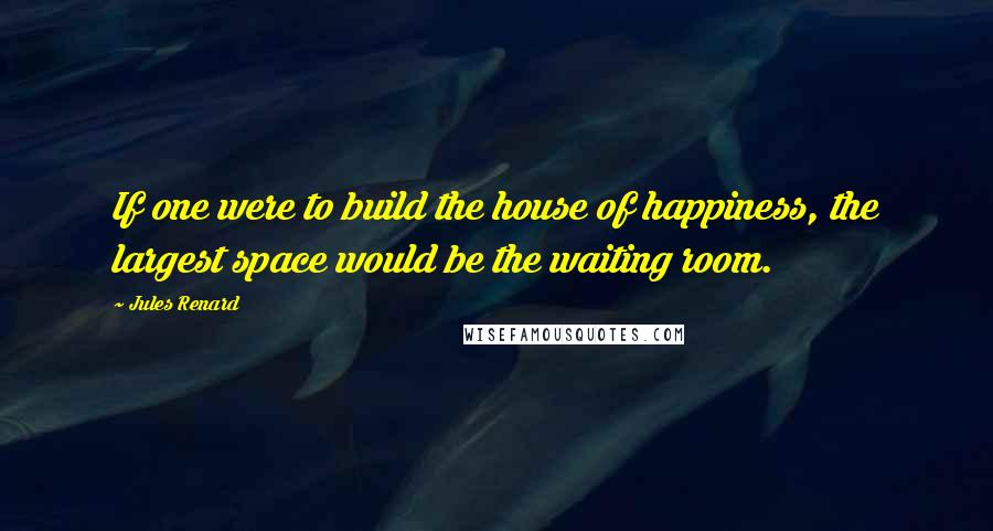 Jules Renard Quotes: If one were to build the house of happiness, the largest space would be the waiting room.