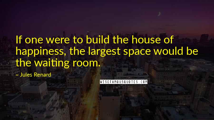 Jules Renard Quotes: If one were to build the house of happiness, the largest space would be the waiting room.