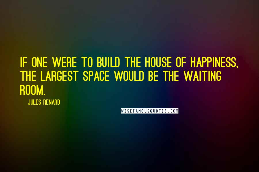 Jules Renard Quotes: If one were to build the house of happiness, the largest space would be the waiting room.