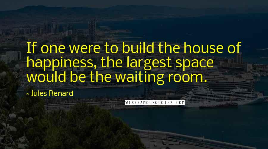 Jules Renard Quotes: If one were to build the house of happiness, the largest space would be the waiting room.