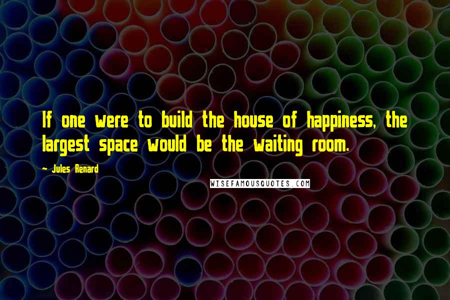 Jules Renard Quotes: If one were to build the house of happiness, the largest space would be the waiting room.