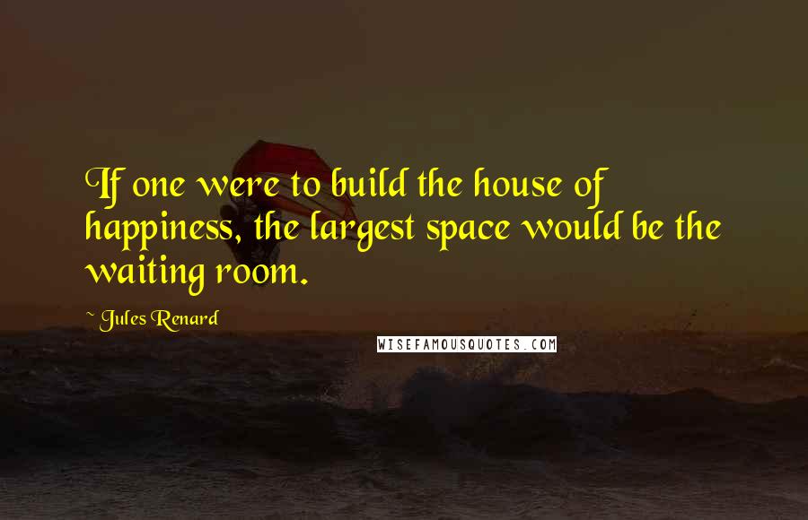 Jules Renard Quotes: If one were to build the house of happiness, the largest space would be the waiting room.