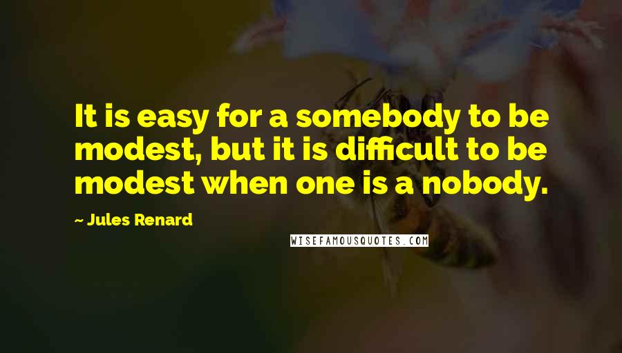 Jules Renard Quotes: It is easy for a somebody to be modest, but it is difficult to be modest when one is a nobody.