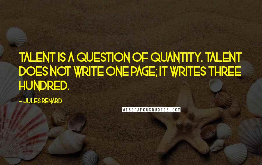 Jules Renard Quotes: Talent is a question of quantity. Talent does not write one page; it writes three hundred.