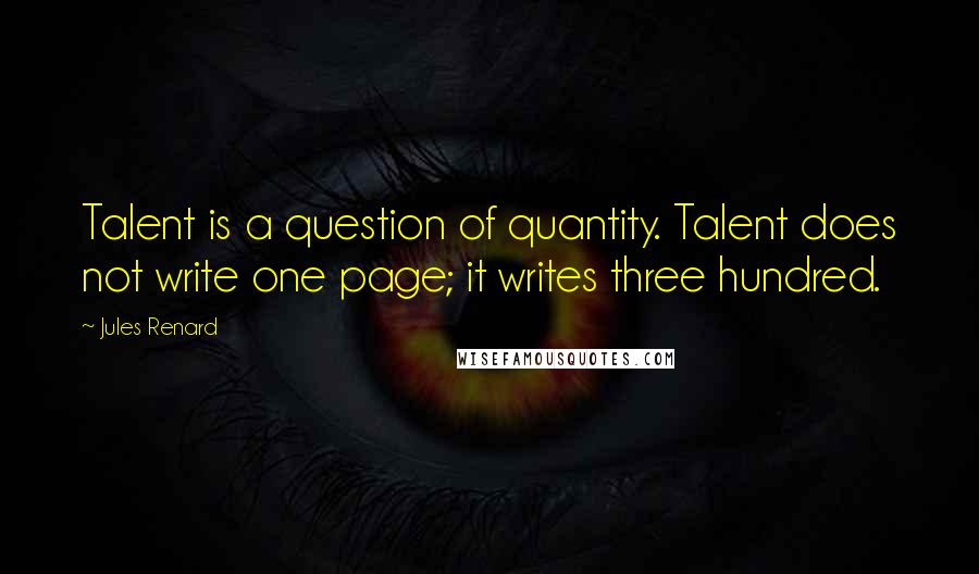 Jules Renard Quotes: Talent is a question of quantity. Talent does not write one page; it writes three hundred.