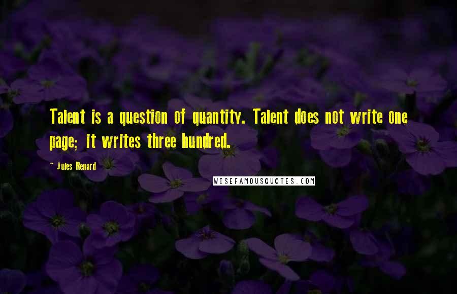 Jules Renard Quotes: Talent is a question of quantity. Talent does not write one page; it writes three hundred.