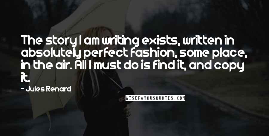 Jules Renard Quotes: The story I am writing exists, written in absolutely perfect fashion, some place, in the air. All I must do is find it, and copy it.