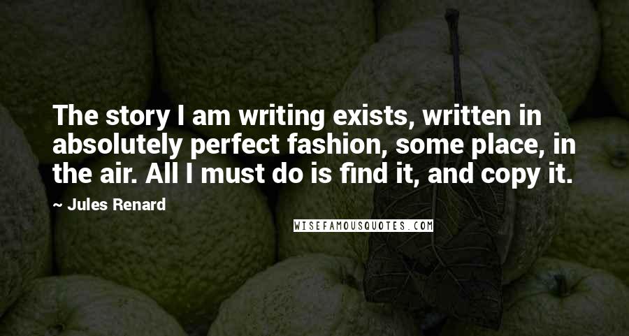 Jules Renard Quotes: The story I am writing exists, written in absolutely perfect fashion, some place, in the air. All I must do is find it, and copy it.