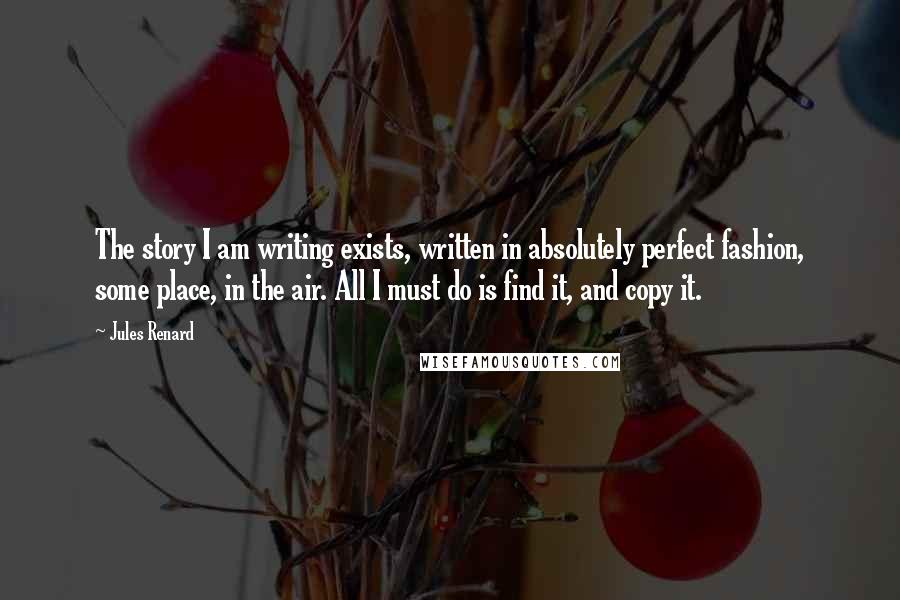 Jules Renard Quotes: The story I am writing exists, written in absolutely perfect fashion, some place, in the air. All I must do is find it, and copy it.