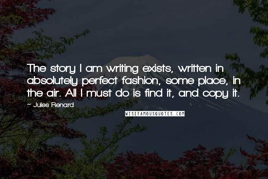 Jules Renard Quotes: The story I am writing exists, written in absolutely perfect fashion, some place, in the air. All I must do is find it, and copy it.