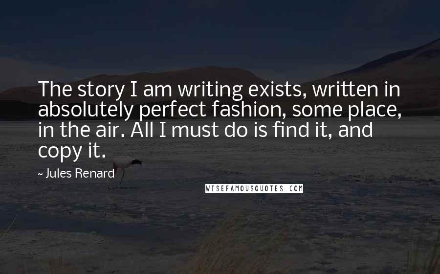 Jules Renard Quotes: The story I am writing exists, written in absolutely perfect fashion, some place, in the air. All I must do is find it, and copy it.