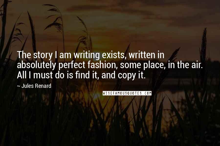 Jules Renard Quotes: The story I am writing exists, written in absolutely perfect fashion, some place, in the air. All I must do is find it, and copy it.