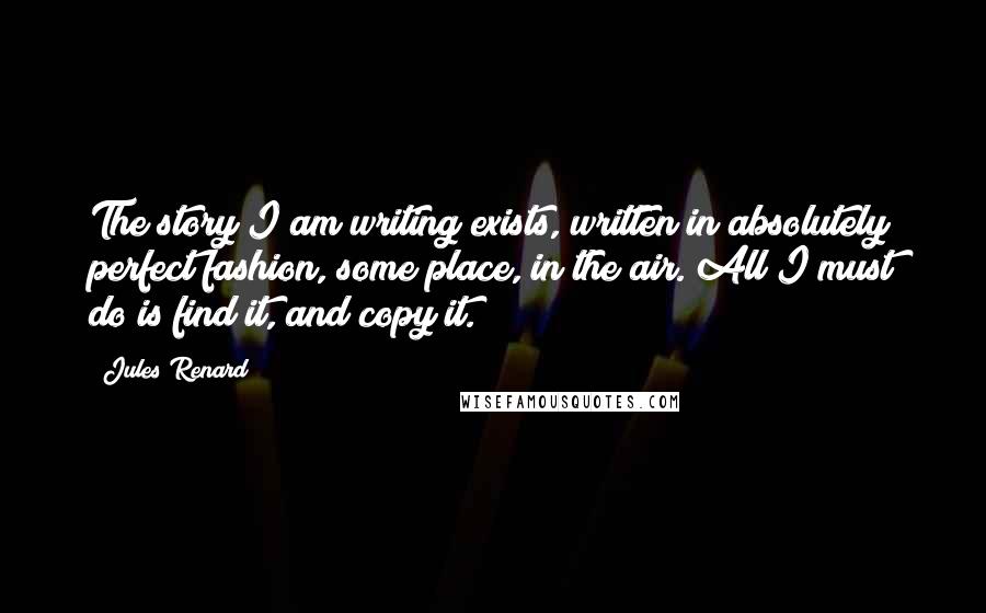 Jules Renard Quotes: The story I am writing exists, written in absolutely perfect fashion, some place, in the air. All I must do is find it, and copy it.