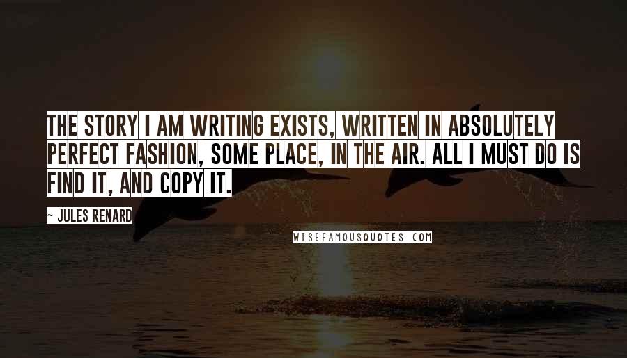 Jules Renard Quotes: The story I am writing exists, written in absolutely perfect fashion, some place, in the air. All I must do is find it, and copy it.