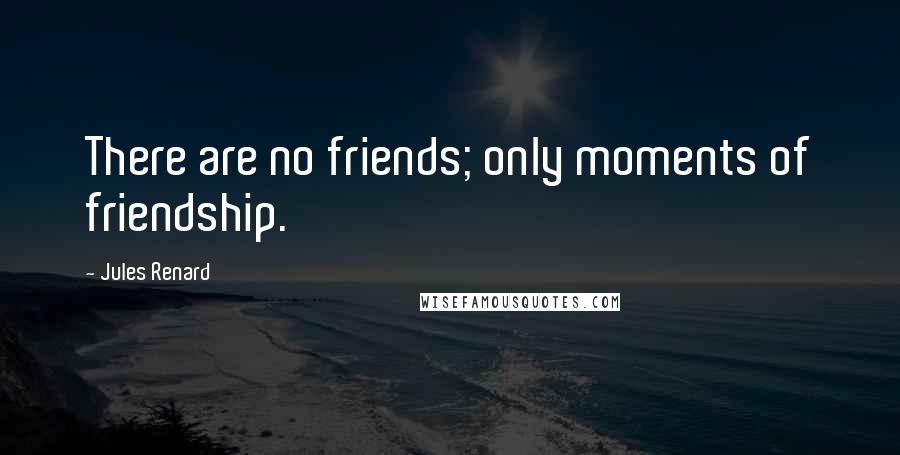Jules Renard Quotes: There are no friends; only moments of friendship.